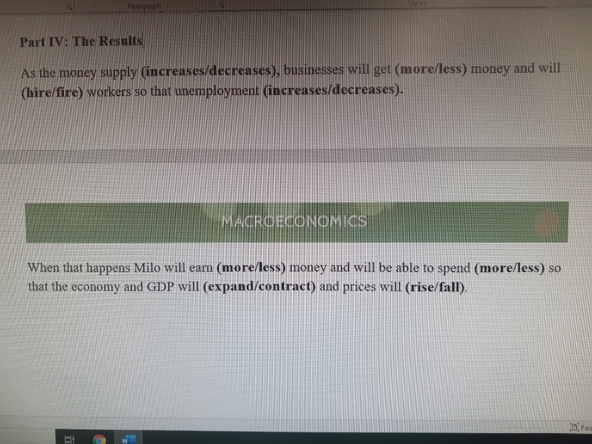 Paragraph
Styles
Part IV: The Results
As the money supply (increases/decreases), businesses will get (more/less) money and will
(hire/fire) workers so that unemployment (increases/decreases).
MACROECONCMICS
When that happens Milo will earn (more/less) money and will be able to spend (more/less) so
that the economy and GDP will (expand/contract) and prices will (rise/fall).
D. Foc
