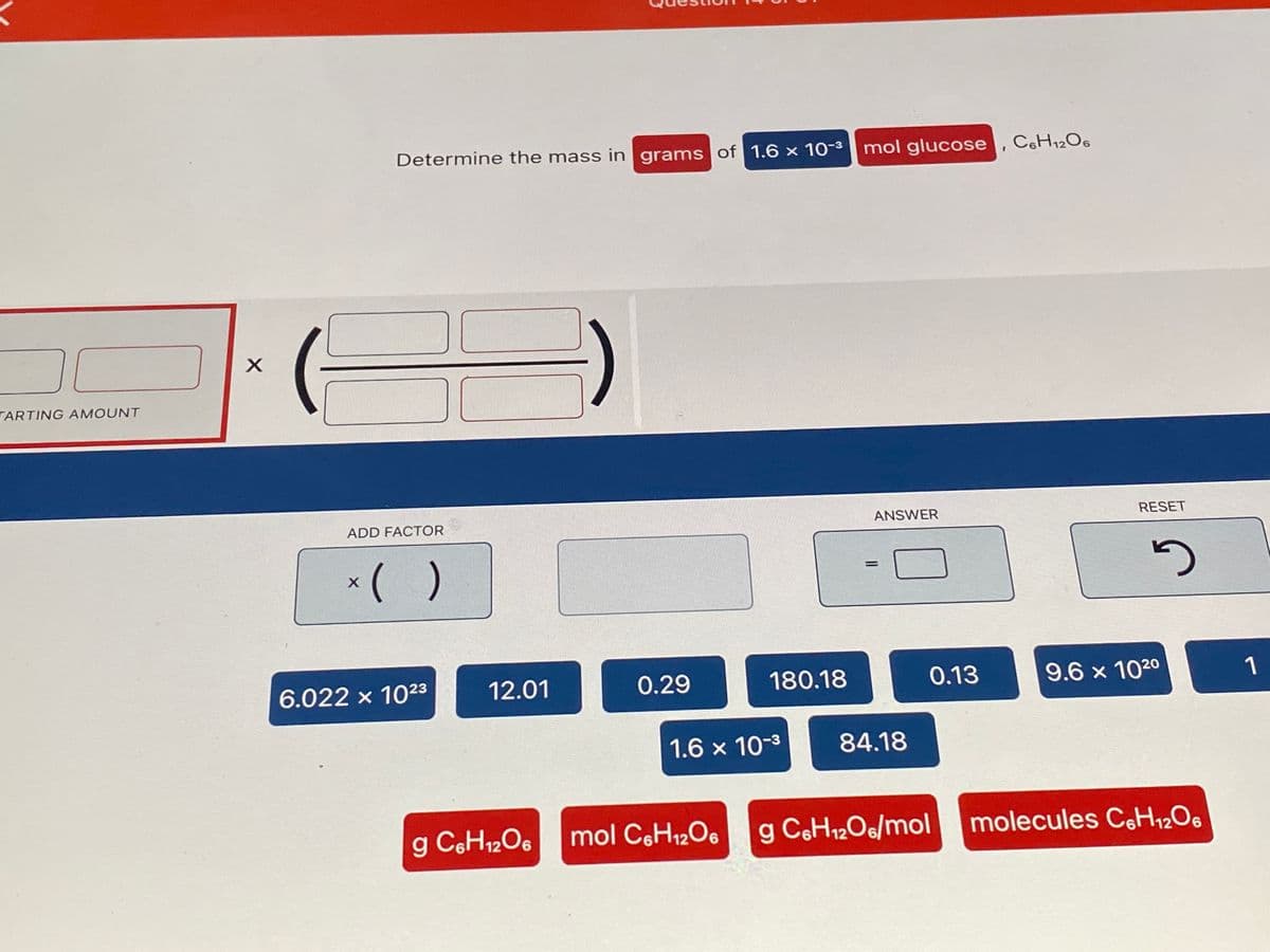 Determine the mass in grams of 1.6 x 10-3 mol glucose, CsH12O6
TARTING AMOUNT
ADD FACTOR
ANSWER
RESET
*( )
%3D
6.022 x 1023
12.01
0.29
180.18
0.13
9.6 x 1020
1
1.6 x 10-3
84.18
g C6H12O6
mol CoH12Oe
g CeH12O6/mol
molecules CH½O6
