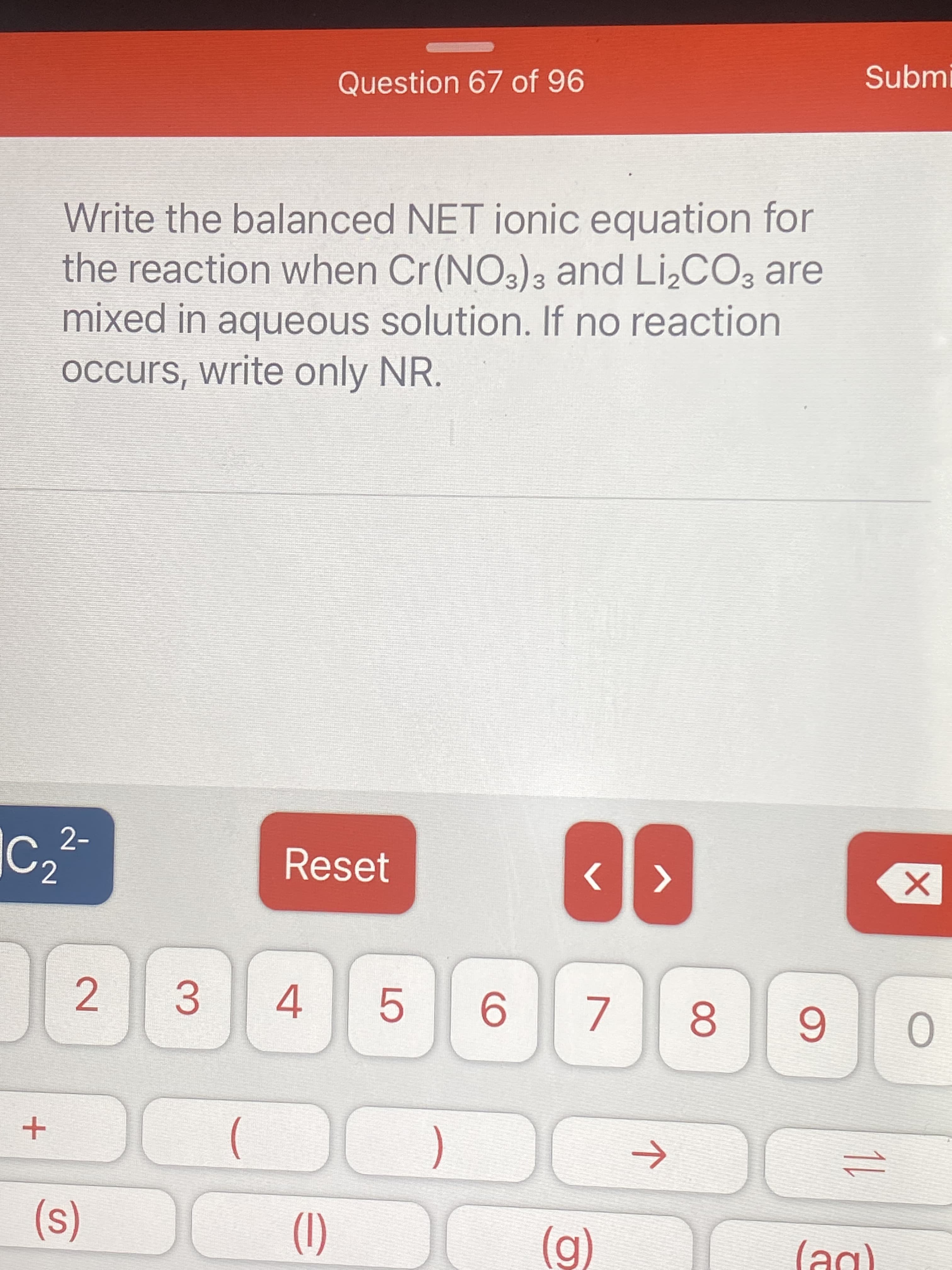 Write the balanced NET ionic equation for
the reaction when Cr(NO3)3 and Li,CO, are
mixed in aqueous solution. If no reaction
occurs, write only NR.
