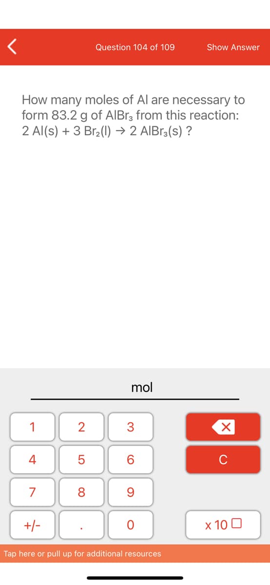Question 104 of 109
Show Answer
How many moles of Al are necessary to
form 83.2 g of AIBR3 from this reaction:
2 Al(s) + 3 Br (1) → 2 AIBr3(s) ?
mol
1
6.
C
7
8.
+/-
x 10 0
Tap here or pull up for additional resources
3.
LO
