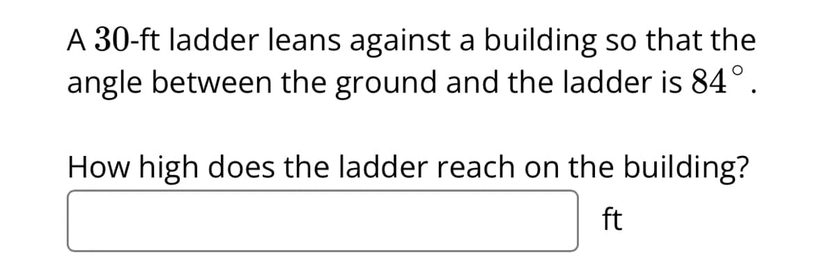 A 30-ft ladder leans against a building so that the
angle between the ground and the ladder is 84°.
How high does the ladder reach on the building?
ft