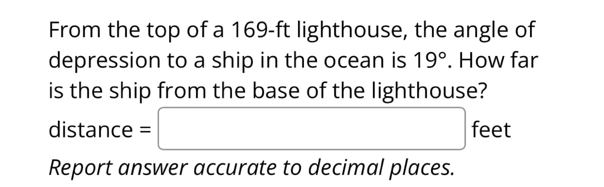 From the top of a 169-ft lighthouse, the angle of
depression to a ship in the ocean is 19º. How far
is the ship from the base of the lighthouse?
distance =
Report answer accurate to decimal places.
feet