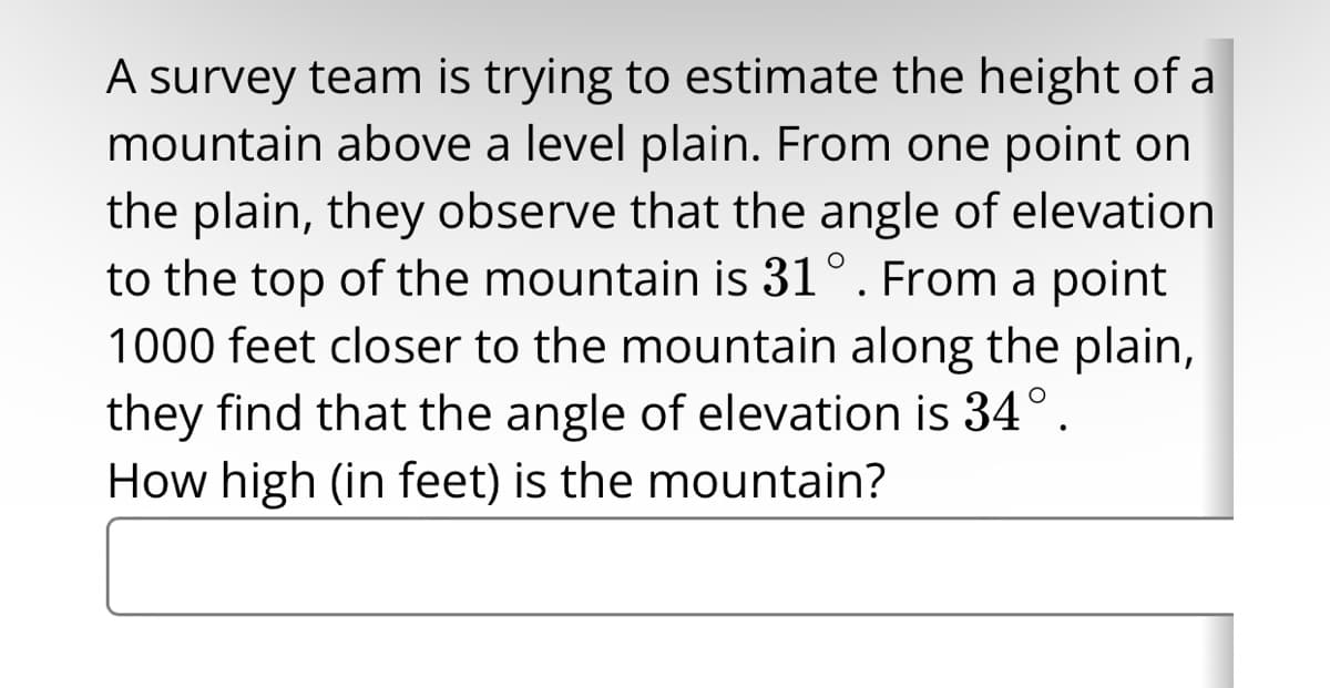 A survey team is trying to estimate the height of a
mountain above a level plain. From one point on
the plain, they observe that the angle of elevation
to the top of the mountain is 31°. From a point
1000 feet closer to the mountain along the plain,
they find that the angle of elevation is 34°.
How high (in feet) is the mountain?