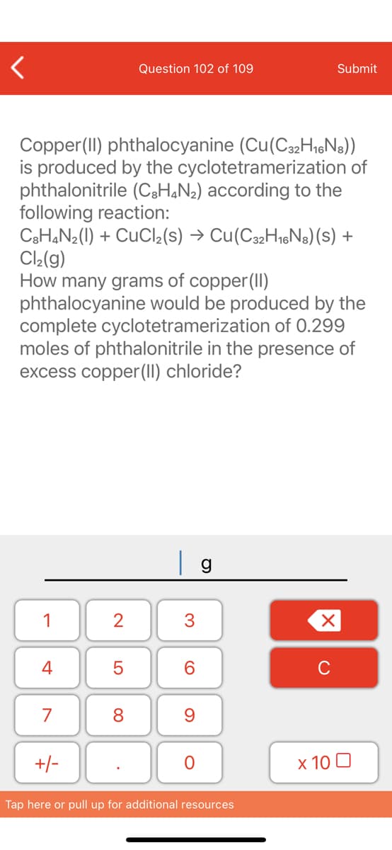 Question 102 of 109
Submit
Copper(II) phthalocyanine (Cu(C32H,hoNs))
is produced by the cyclotetramerization of
phthalonitrile (CgH,N2) according to the
following reaction:
CaH,N2(1) + CuCl2(s) → Cu(C32H16N8)(s) +
Cl2(g)
How many grams of copper(II)
phthalocyanine would be produced by the
complete cyclotetramerization of 0.299
moles of phthalonitrile in the presence of
excess copper(1I) chloride?
| g
1
6.
C
7
8.
+/-
x 10 0
Tap here or pull up for additional resources
3.
2.
LO
