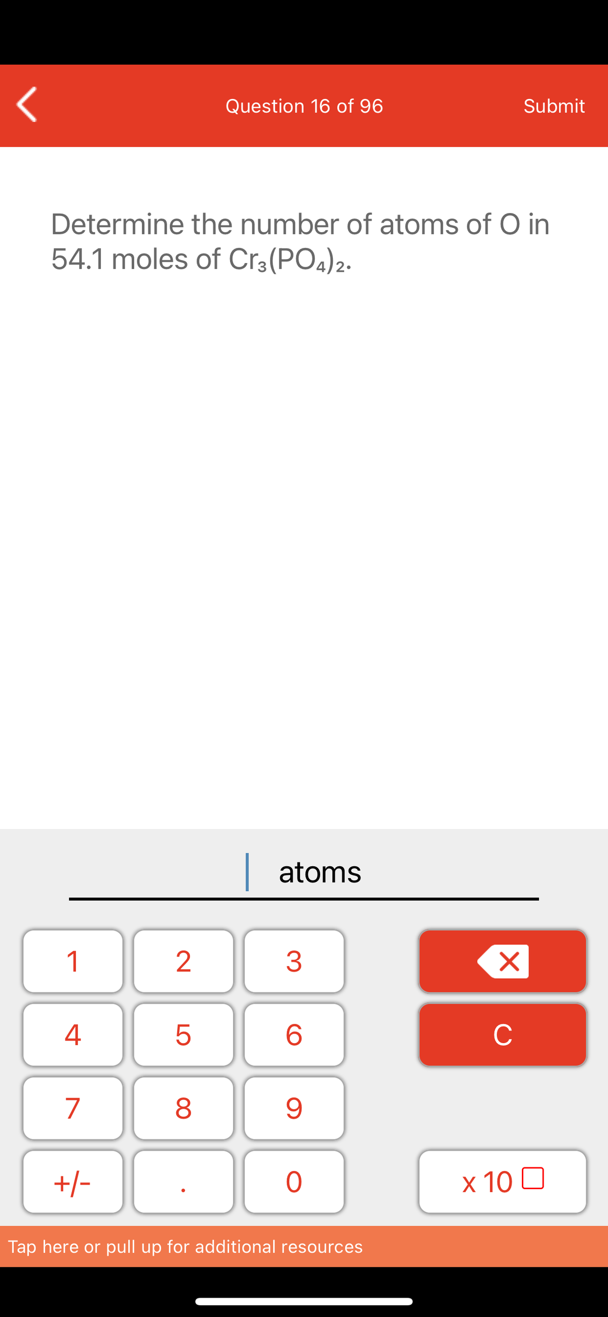 Question 16 of 96
Submit
Determine the number of atoms of O in
54.1 moles of Cr3(PO4)2.
| atoms
1
2
4
6.
C
7
+/-
x 10 0
Tap here or pull up for additional resources
LO
00
