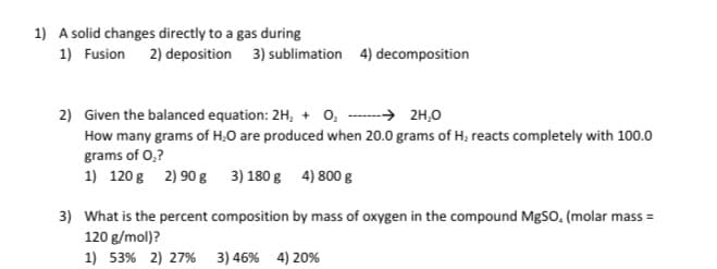 1) A solid changes directly to a gas during
1) Fusion 2) deposition 3) sublimation 4) decomposition
2) Given the balanced equation: 2H, + o, ----→ 2H,0
How many grams of H,O are produced when 20.0 grams of H, reacts completely with 100.0
grams of 0,?
1) 120 g 2) 90 g 3) 180 g 4) 800 g
3) What is the percent composition by mass of oxygen in the compound MgSO, (molar mass =
120 g/mol)?
1) 53% 2) 27% 3) 46% 4) 20%
