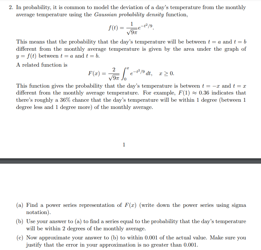 2. In probability, it is common to model the deviation of a day's temperature from the monthly
average temperature using the Gaussian probability density function,
1
f(t) =
%3D
e
This means that the probability that the day's temperature will be between t = a and t = b
different from the monthly average temperature is given by the area under the graph of
y = f(t) between t = a and t = b.
A related function is
2
F(2) =
e-t /9 dt, x >0.
x > 0.
This function gives the probability that the day's temperature is between t = -x and t = x
different from the monthly average temperature. For example, F(1) 2 0.36 indicates that
there's roughly a 36% chance that the day's temperature will be within 1 degree (between 1
degree less and 1 degree more) of the monthly average.
1
(a) Find a power series representation of F(x) (write down the power series using sigma
notation).
(b) Use your answer to (a) to find a series equal to the probability that the day's temperature
will be within 2 degrees of the monthly average.
(c) Now approximate your answer to (b) to within 0.001 of the actual value. Make sure you
justify that the error in your approximation is no greater than 0.001.
