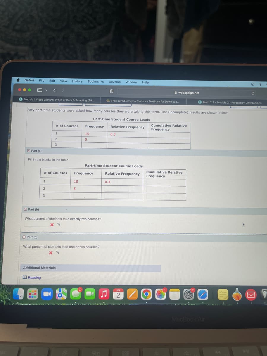 C
Safari File Edit View History Bookmarks.
●● 6
Module 1 Video Lecture: Types of Data & Sampling (28..
Part (b)
Part (a)
Fill in the blanks in the table.
Part (c)
Fifty part-time students were asked how many courses they were taking this term. The (incomplete) results are shown below.
Part-time Student Course Loads
Relative Frequency
# of Courses
1
2
1
2
3
Reading
3
www
# of Courses
Additional Materials
15
5
What percent of students take exactly two courses?
X %
Frequency
15
5
Frequency
What percent of students take one or two courses?
X %
27
Develop Window
Part-time Student Course Loads
Relative Frequency
d
0.3
Help
Free Introductory to Statistics Textbook for Download..
0.3
SEP
2
webassign.net
O
Cumulative Relative
Frequency
Cumulative Relative
Frequency
Math 119 - Module 2 - Frequency Distributions
MacBook Air
O
Ć
n
m
M