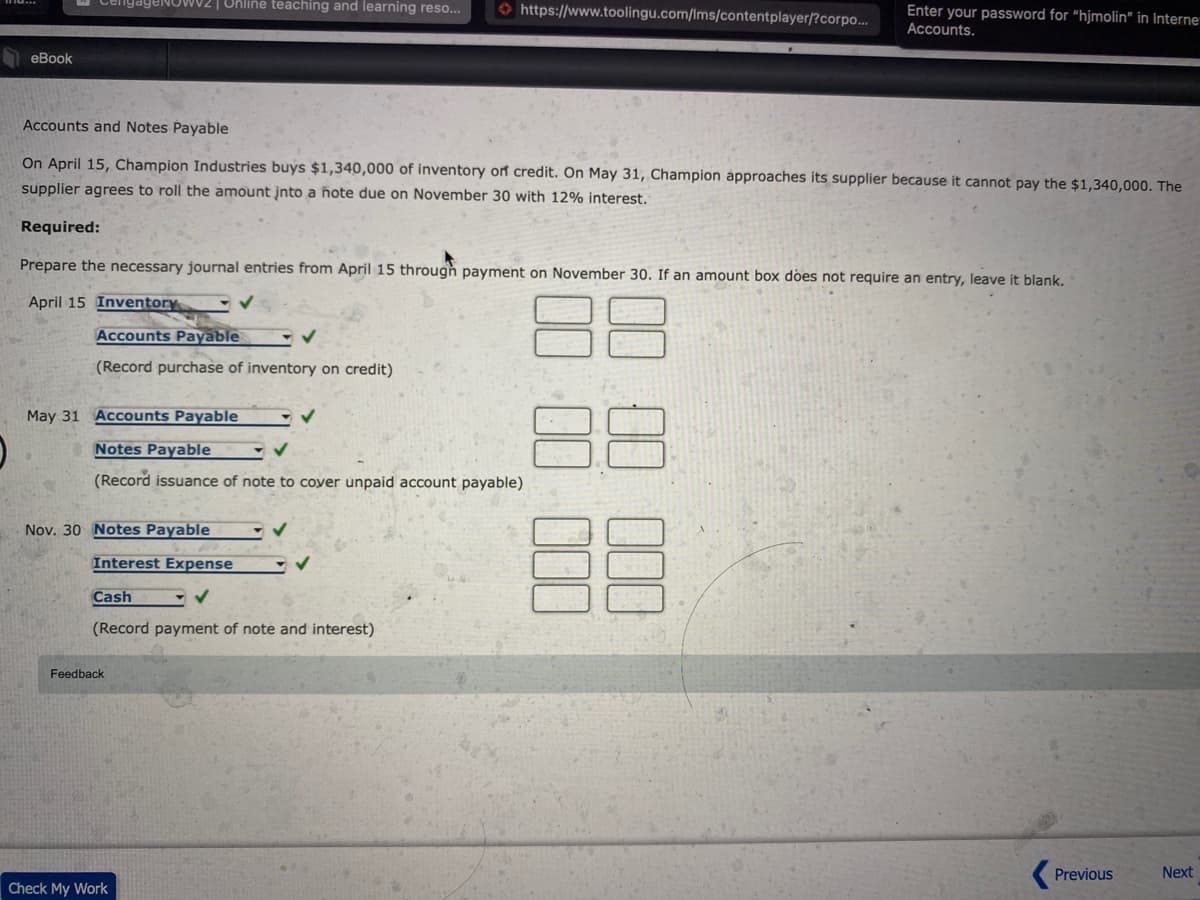 ageNOwv2 | Online teaching and learning reso...
O https://www.toolingu.com/Ims/contentplayer/?corpo..
Enter your password for "hjmolin" in Interne
Accounts.
eBook
Accounts and Notes Payable
On April 15, Champion Industries buys $1,340,000 of inventory orf credit. On May 31, Champion approaches its supplier because it cannot pay the $1,340,000. The
supplier agrees to roll the amount įnto a ñote due on November 30 with 12% interest.
Required:
Prepare the necessary journal entries from April 15 through payment on November 30. If an amount box does not require an entry, leave it blank.
April 15 Inventory
Accounts Payable
(Record purchase of inventory on credit)
May 31 Accounts Payable
Notes Payable
(Record issuance of note to coyer unpaid account payable)
Nov. 30 Notes Payable
Interest Expense
Cash
(Record payment of note and interest)
Feedback
Previous
Next
Check My Work
