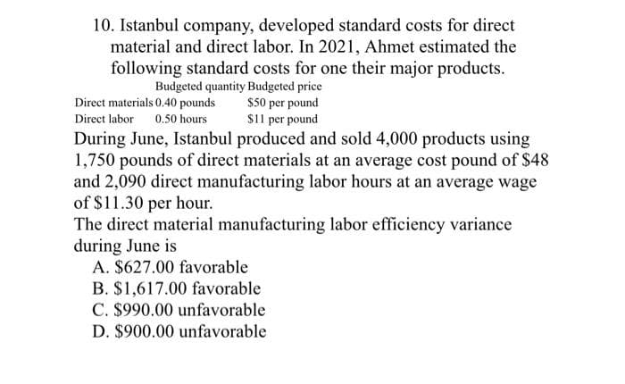 10. Istanbul company, developed standard costs for direct
material and direct labor. In 2021, Ahmet estimated the
following standard costs for one their major products.
Budgeted quantity Budgeted price
Direct materials 0.40 pounds
Direct labor 0.50 hours
$50 per pound
$11 per pound
During June, Istanbul produced and sold 4,000 products using
1,750 pounds of direct materials at an average cost pound of $48
and 2,090 direct manufacturing labor hours at an average wage
of $11.30 per hour.
The direct material manufacturing labor efficiency variance
during June is
A. $627.00 favorable
B. $1,617.00 favorable
C. $990.00 unfavorable
D. $900.00 unfavorable