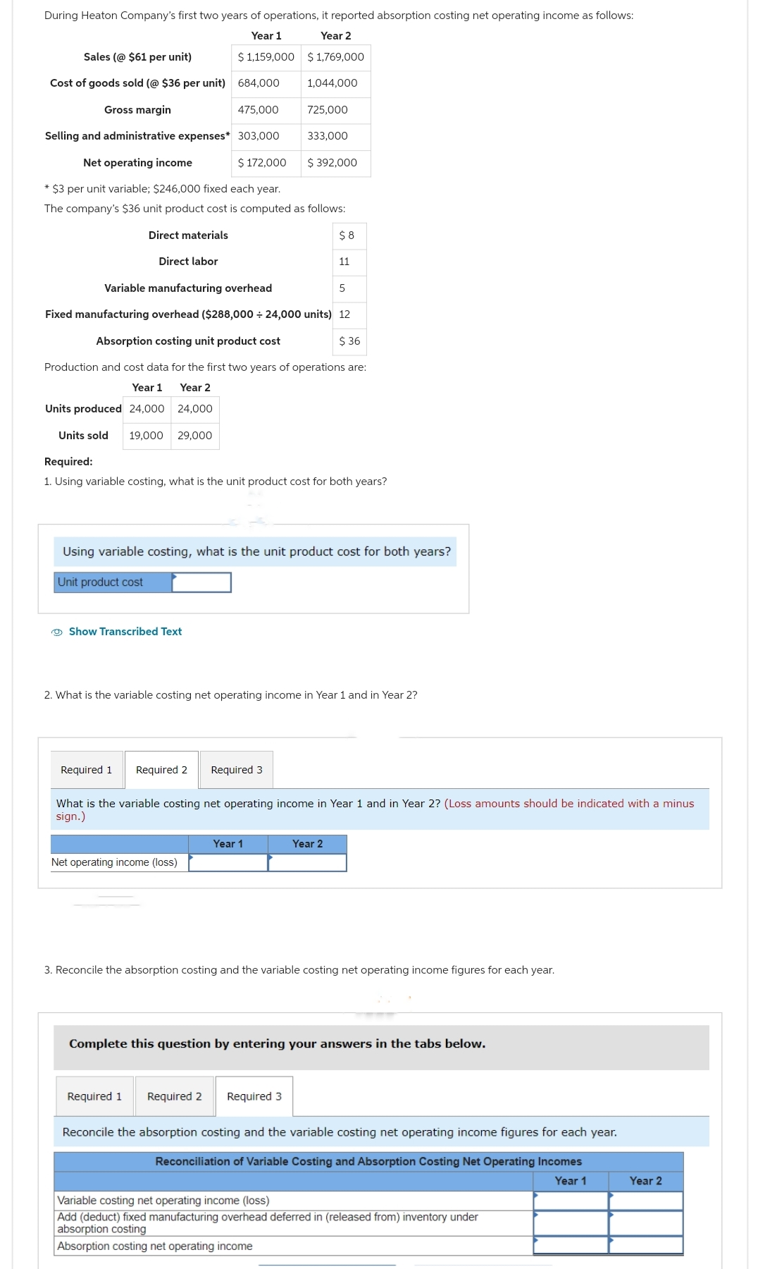 During Heaton Company's first two years of operations, it reported absorption costing net operating income as follows:
Year 1
Year 2
$ 1,159,000
$ 1,769,000
Sales (@ $61 per unit)
Cost of goods sold (@ $36 per unit) 684,000
Gross margin
475,000
Selling and administrative expenses* 303,000
Net operating income
$ 172,000
*$3 per unit variable; $246,000 fixed each year.
The company's $36 unit product cost is computed as follows:
Direct materials
Direct labor
Show Transcribed Text
1,044,000
725,000
Net operating income (loss)
333,000
Variable manufacturing overhead
Fixed manufacturing overhead ($288,000 ÷ 24,000 units) 12
Absorption costing unit product cost
$36
Production and cost data for the first two years of operations are:
Year 1
Year 2
Units produced 24,000
24,000
Units sold 19,000 29,000
Required:
1. Using variable costing, what is the unit product cost for both years?
Year 1
$ 392,000
Using variable costing, what is the unit product cost for both years?
Unit product cost
$8
Required 1 Required 2 Required 3
11
2. What is the variable costing net operating income in Year 1 and in Year 2?
Required 1 Required 2 Required 3
What is the variable costing net operating income in Year 1 and in Year 2? (Loss amounts should be indicated with a minus
sign.)
5
Year 2
3. Reconcile the absorption costing and the variable costing net operating income figures for each year.
Complete this question by entering your answers in the tabs below.
Reconcile the absorption costing and the variable costing net operating income figures for each year.
Reconciliation of Variable Costing and Absorption Costing Net Operating Incomes
Year 1
Variable costing net operating income (loss)
Add (deduct) fixed manufacturing overhead deferred in (released from) inventory under
absorption costing
Absorption costing net operating income
Year 2