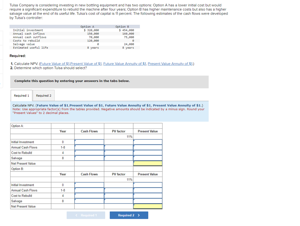 =
Tulsa Company is considering investing in new bottling equipment and has two options: Option A has a lower initial cost but would
require a significant expenditure to rebuild the machine after four years; Option B has higher maintenance costs but also has a higher
salvage value at the end of its useful life. Tulsa's cost of capital is 11 percent. The following estimates of the cash flows were developed
by Tulsa's controller:
Initial investment
Annual cash inflows
Annual cash outflows
Costs to rebuild
Salvage value
Estimated useful life
Required 1 Required 2
Required:
1. Calculate NPV. (Future Value of $1,Present Value of $1. Future Value Annuity of $1, Present Value Annuity of $1.)
2. Determine which option Tulsa should select?
Complete this question by entering your answers in the tabs below.
Option A:
Initial Investment
Annual Cash Flows
Cost to Rebuild
Salvage
Net Present Value
Option B:
Calculate NPV. (Future Value of $1,Present Value of $1, Future Value Annuity of $1, Present Value Annuity of $1.)
Note: Use appropriate factor(s) from the tables provided. Negative amounts should be indicated by a minus sign. Round your
"Present Values" to 2 decimal places.
Initial Investment
Annual Cash Flows
Cost to Rebuild
Salvage
Net Present Value
Year
Option A
$ 320,000
150,000
70,000
120,000
0
1-8
4
8
0
8 years
Year
0
1-8
4
8
Option B
$ 454,000
160,000
75,000
0
24,000
8 years
Cash Flows
Cash Flows
< Required 1
PV factor
PV factor
11%
11%
Present Value
Present Value
Required 2 >