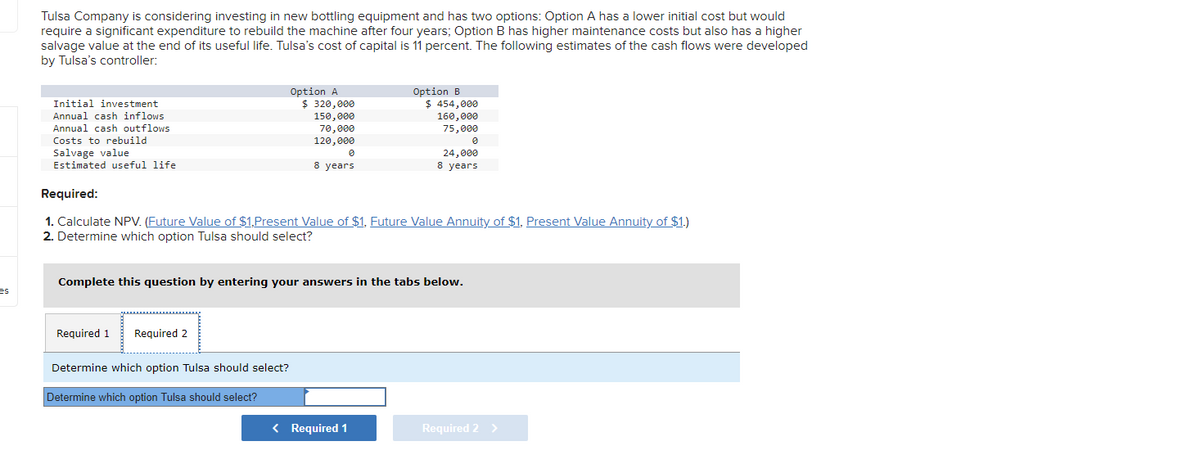 es
Tulsa Company is considering investing in new bottling equipment and has two options: Option A has a lower initial cost but would
require a significant expenditure to rebuild the machine after four years; Option B has higher maintenance costs but also has a higher
salvage value at the end of its useful life. Tulsa's cost of capital is 11 percent. The following estimates of the cash flows were developed
by Tulsa's controller:
Initial investment
Annual cash inflows
Annual cash outflows
Costs to rebuild
Salvage value
Estimated useful life
Required 1
Option A
$ 320,000
150,000
70,000
120,000
Required 2
0
8 years
Required:
1. Calculate NPV. (Future Value of $1,Present Value of $1, Future Value Annuity of $1, Present Value Annuity of $1.)
2. Determine which option Tulsa should select?
Determine which option Tulsa should select?
Determine which option Tulsa should select?
Complete this question by entering your answers in the tabs below.
Option B
$ 454,000
160,000
75,000
24,000
8 years
< Required 1
Required 2 >