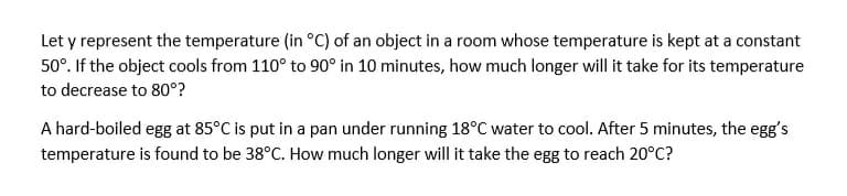 Let y represent the temperature (in °C) of an object in a room whose temperature is kept at a constant
50°. If the object cools from 110° to 90° in 10 minutes, how much longer will it take for its temperature
to decrease to 80°?
A hard-boiled egg at 85°C is put in a pan under running 18°C water to cool. After 5 minutes, the egg's
temperature is found to be 38°C. How much longer will it take the egg to reach 20°C?
