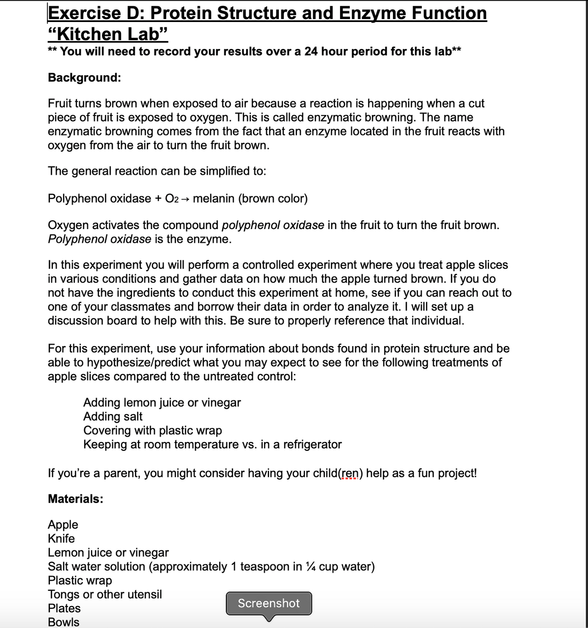 Exercise D: Protein Structure and Enzyme Function
"Kitchen Lab"
** You will need to record your results over a 24 hour period for this lab**
Background:
Fruit turns brown when exposed to air because a reaction is happening when a cut
piece of fruit is exposed to oxygen. This is called enzymatic browning. The name
enzymatic browning comes from the fact that an enzyme located in the fruit reacts with
oxygen from the air to turn the fruit brown.
The general reaction can be simplified to:
Polyphenol oxidase + O2 → melanin (brown color)
Oxygen activates the compound polyphenol oxidase in the fruit to turn the fruit brown.
Polyphenol oxidase is the enzyme.
In this experiment you will perform a controlled experiment where you treat apple slices
in various conditions and gather data on how much the apple turned brown. If you do
not have the ingredients to conduct this experiment at home, see if you can reach out to
one of your classmates and borrow their data in order to analyze it. I will set up a
discussion board to help with this. Be sure to properly reference that individual.
For this experiment, use your information about bonds found in protein structure and be
able to hypothesize/predict what you may expect to see for the following treatments of
apple slices compared to the untreated control:
Adding lemon juice or vinegar
Adding salt
Covering with plastic wrap
Keeping at room temperature vs. in a refrigerator
If you're a parent, you might consider having your child(ren) help as a fun project!
Materials:
Apple
Knife
Lemon juice or vinegar
Salt water solution (approximately 1 teaspoon in 4 cup water)
Plastic wrap
Tongs or other utensil
Plates
Screenshot
Bowls
