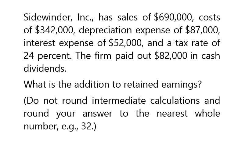 Sidewinder, Inc., has sales of $690,000, costs
of $342,000, depreciation expense of $87,000,
interest expense of $52,000, and a tax rate of
24 percent. The firm paid out $82,000 in cash
dividends.
What is the addition to retained earnings?
(Do not round intermediate calculations and
round your answer to the nearest whole
number, e.g., 32.)