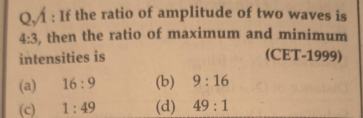 QA: If the ratio of amplitude of two waves is
4:3, then the ratio of maximum and minimum
intensities is
(CET-1999)
(a)
16:9
(c) 1:49
(b) 9:16
(d) 49:1