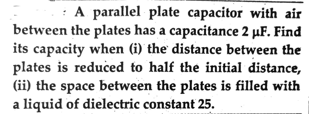 A parallel plate capacitor with air
between the plates has a capacitance 2 µF. Find
its capacity when (i) the distance between the
plates is reduced to half the initial distance,
(ii) the space between the plates is filled with
a liquid of dielectric constant 25.