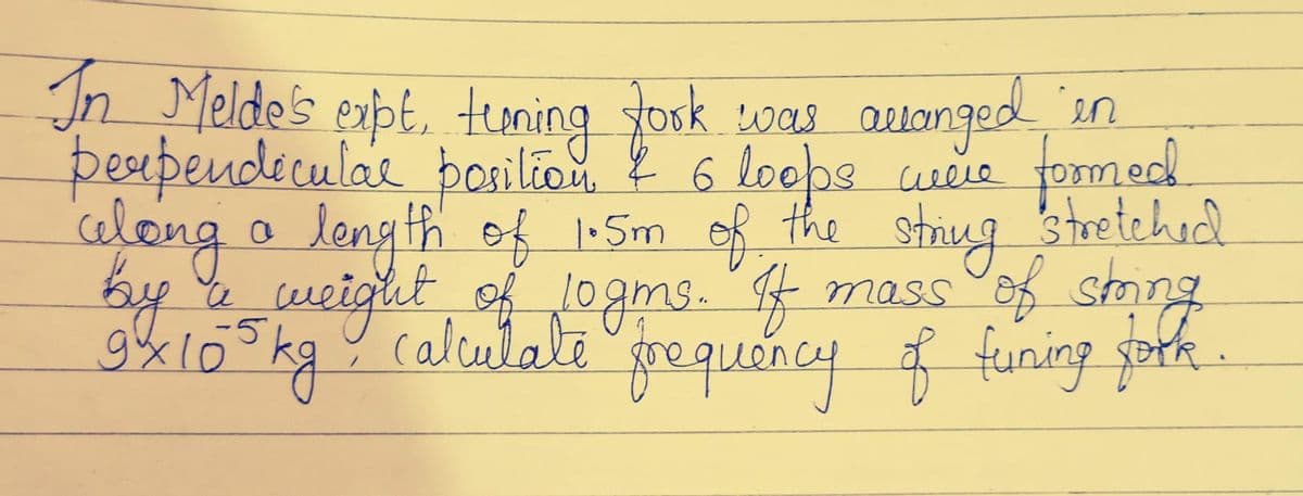 In Melde's expt, tening fork was arranged in
took
were formed.
perpendicular position & 6 loops
along a length of 1.5m of the string stretched
by & weight of 10gms. If
a
mass ofk.
-5
9x105kg, calculate frequency of funing goth