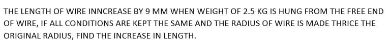 THE LENGTH OF WIRE INNCREASE BY 9 MM WHEN WEIGHT OF 2.5 KG IS HUNG FROM THE FREE END
OF WIRE, IF ALL CONDITIONS ARE KEPT THE SAME AND THE RADIUS OF WIRE IS MADE THRICE THE
ORIGINAL RADIUS, FIND THE INCREASE IN LENGTH.