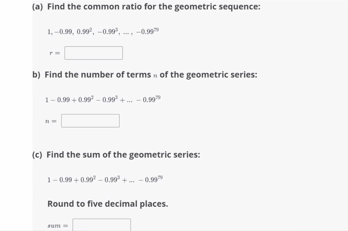 (a) Find the common ratio for the geometric sequence:
1, –0.99, 0.99², -0.99³, ... ,
-0.9979
r =
b) Find the number of terms n of the geometric series:
1- 0.99 + 0.992 – 0.993 + ...
– 0.9979
n =
(c) Find the sum of the geometric series:
1- 0.99 + 0.99° – 0.99° + ... – 0.9979
Round to five decimal places.
sum =
