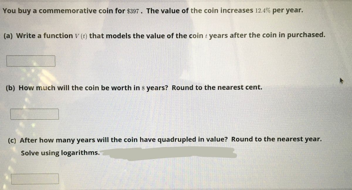 You buy a commemorative coin for $397. The value of the coin increases 12.4% per year.
(a) Write a function V (t) that models the value of the coin t years after the coin in purchased.
(b) How much will the coin be worth in 8 years? Round to the nearest cent.
(c) After how many years will the coin have quadrupled in value? Round to the nearest year.
Solve using logarithms.
