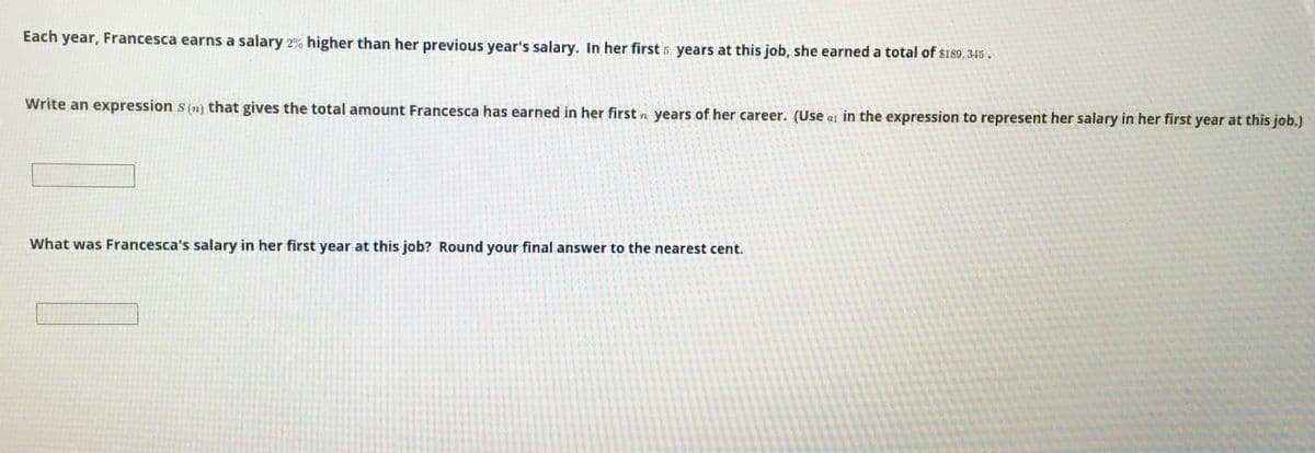 Each year, Francesca earns a salary 2% higher than her previous year's salary. In her first 5 years at this job, she earned a total of $189, 345.
Write an expression s (n) that gives the total amount Francesca has earned in her first n years of her career. (Use a1 in the expression to represent her salary in her first year at this job.)
What was Francesca's salary in her first year at this job? Round your final answer to the nearest cent.
