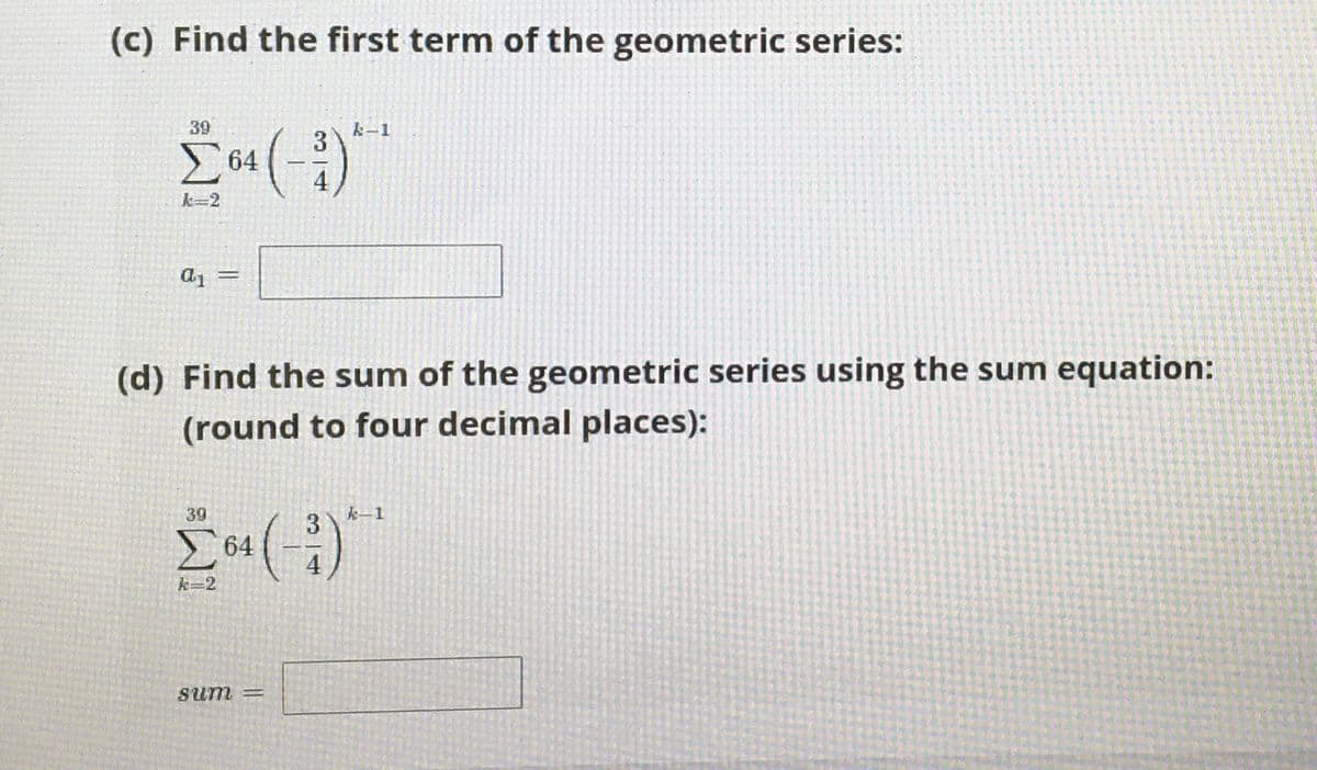 (c) Find the first term of the geometric series:
39
k-1
3
64
k=2
(d) Find the sum of the geometric series using the sum equation:
(round to four decimal places):
39
k-1
3
E64
k=2
Sum =
