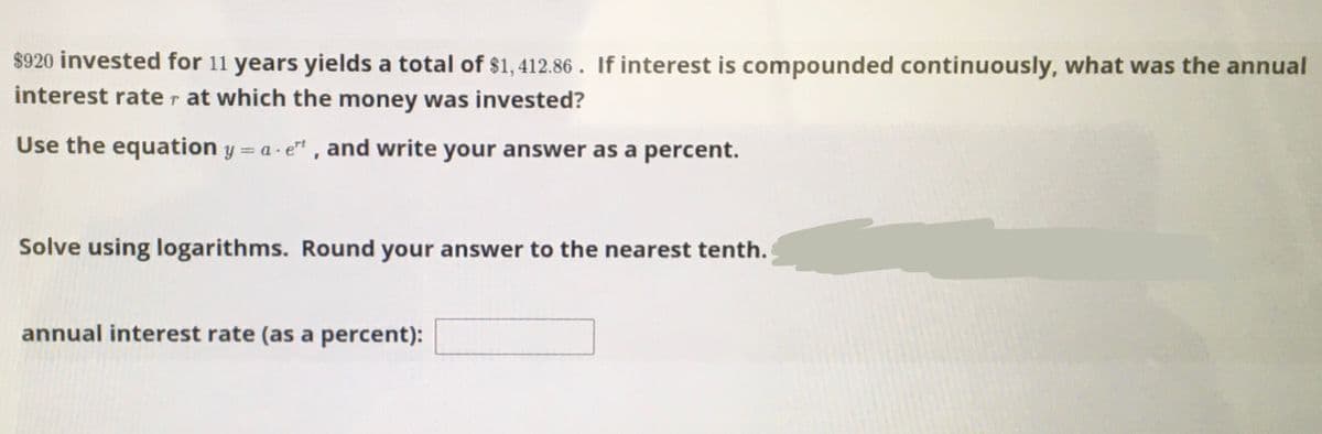 $920 invested for 11 years yields a total of $1, 412.86 . If interest is compounded continuously, what was the annual
interest rater at which the money was invested?
Use the equation y = a- e" , and write your answer as a percent.
Solve using logarithms. Round your answer to the nearest tenth.
annual interest rate (as a percent):
