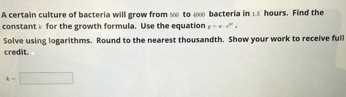 A certain culture of bacteria will grow from 500 tO 4000 bacteria in 1.5 hours. Find the
constant k for the growth formula. Use the equation y = a · et.
Solve using logarithms. Round to the nearest thousandth. Show your work to receive full
credit.
k
