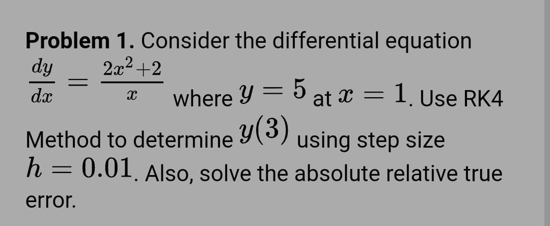 Problem 1. Consider the differential equation
dy
2x² +2
=
dx
X
where y = 5 at x = 1. Use RK4
Method to determine y(3) using step size
h = 0.01. Also, solve the absolute relative true
error.