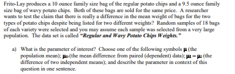 Frito-Lay produces a 10 ounce family size bag of the regular potato chips and a 9.5 ounce family
size bag of wavy potato chips. Both of these bags are sold for the same price. A researcher
wants to test the claim that there is really a difference in the mean weight of bags for the two
types of potato chips despite being listed for two different weights? Random samples of 18 bags
of each variety were selected and you may assume each sample was selected from a very large
population. The data set is called "Regular and Wavy Potato Chips Weights."
a) What is the parameter of interest? Choose one of the following symbols u (the
population mean); Hn (the mean difference from paired (dependent) data); - : (the
difference of two independent means); and describe the parameter in context of this
question in one sentence.
