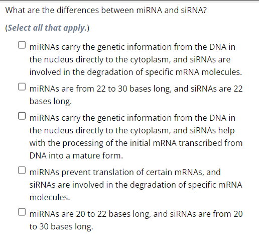 ## What are the differences between miRNA and siRNA?

### (Select all that apply.)

- [ ] miRNAs carry the genetic information from the DNA in the nucleus directly to the cytoplasm, and siRNAs are involved in the degradation of specific mRNA molecules.
- [ ] miRNAs are from 22 to 30 bases long, and siRNAs are 22 bases long.
- [ ] miRNAs carry the genetic information from the DNA in the nucleus directly to the cytoplasm, and siRNAs help with the processing of the initial mRNA transcribed from DNA into a mature form.
- [ ] miRNAs prevent translation of certain mRNAs, and siRNAs are involved in the degradation of specific mRNA molecules.
- [ ] miRNAs are 20 to 22 bases long, and siRNAs are from 20 to 30 bases long.

This question helps in understanding the functional differences and length characteristics between miRNAs (microRNAs) and siRNAs (small interfering RNAs), which are important components in the regulation of gene expression.