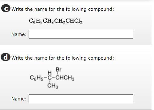 CWrite the name for the following compound:
C6H5 CH₂ CH2 CHC12
Name:
dWrite the name for the following compound:
Br
H
C6H5-C-CHCH3
CH3
Name: