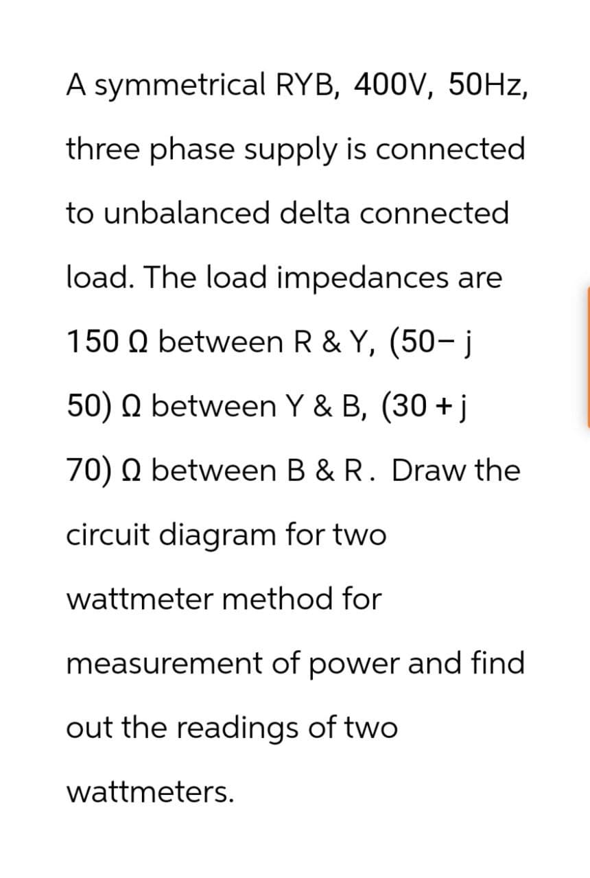 A symmetrical RYB, 400V, 50Hz,
three phase supply is connected
to unbalanced delta connected
load. The load impedances are
150 between R & Y, (50-j
Q
50) Q between Y & B, (30+j
70) Q between B & R. Draw the
circuit diagram for two
wattmeter method for
measurement of power and find
out the readings of two
wattmeters.