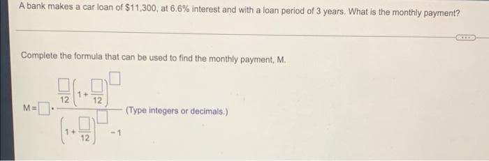 A bank makes a car loan of $11,300, at 6.6% interest and with a loan period of 3 years. What is the monthly payment?
Complete the formula that can be used to find the monthly payment, M.
1+
12
12
M=.
(Type integers or decimals.)
-1
12
