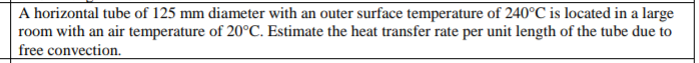 A horizontal tube of 125 mm diameter with an outer surface temperature of 240°C is located in a large
room with an air temperature of 20°C. Estimate the heat transfer rate per unit length of the tube due to
free convection.
