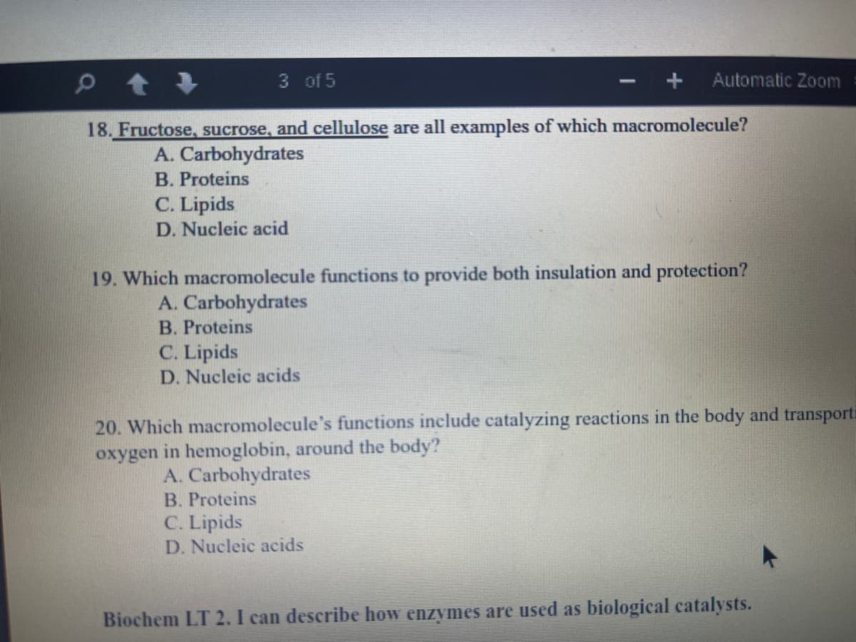 3 of 5
Automatic Zoom
18. Fructose, sucrose, and cellulose are all examples of which macromolecule?
A. Carbohydrates
B. Proteins
C. Lipids
D. Nucleic acid
19. Which macromolecule functions to provide both insulation and protection?
A. Carbohydrates
B. Proteins
C. Lipids
D. Nucleic acids
20. Which macromolecule's functions include catalyzing reactions in the body and transporti
oxygen in hemoglobin, around the body?
A. Carbohydrates
B. Proteins
C. Lipids
D. Nucleic acids
Biochem LT 2. I can describe how enzymes are used as biological catalysts.
