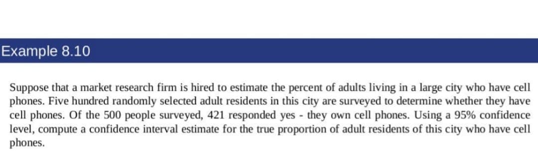 Example 8.10
Suppose that a market research firm is hired to estimate the percent of adults living in a large city who have cell
phones. Five hundred randomly selected adult residents in this city are surveyed to determine whether they have
cell phones. Of the 500 people surveyed, 421 responded yes - they own cell phones. Using a 95% confidence
level, compute a confidence interval estimate for the true proportion of adult residents of this city who have cell
phones.