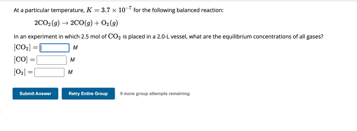 At a particular temperature, K = 3.7 x 10-7 for the following balanced reaction:
2CO₂(g) →2CO(g) + O2 (g)
In an experiment in which 2.5 mol of CO2 is placed in a 2.0-L vessel, what are the equilibrium concentrations of all gases?
[CO₂]
M
[Co]
[0₂] =
Submit Answer
M
M
Retry Entire Group 9 more group attempts remaining