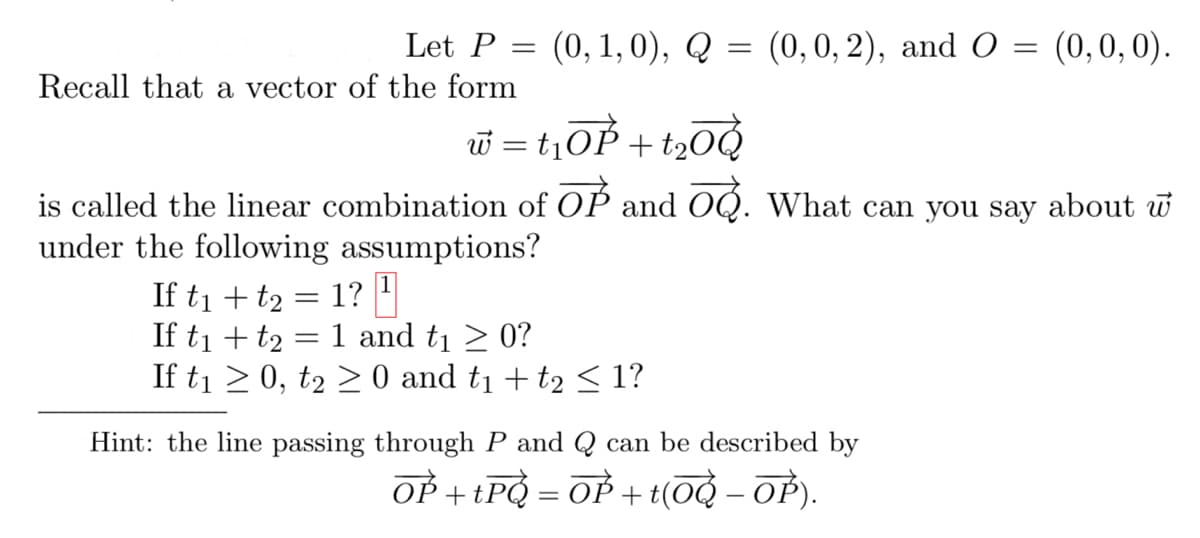 Let P = (0, 1, 0), Q
Recall that a vector of the form
=
w = t₁OP+t₂00
(0, 0, 2), and O = (0, 0, 0).
is called the linear combination of OP and O. What can you say about w
under the following assumptions?
If t₁ + t2 = 1? ¹
If t₁ + t₂ = 1 and t₁ ≥ 0?
If t₁ ≥ 0, t₂ ≥ 0 and t₁ + t2 ≤ 1?
Hint: the line passing through P and Q can be described by
OP + tPQ = OP + t(OQ – OỈ).