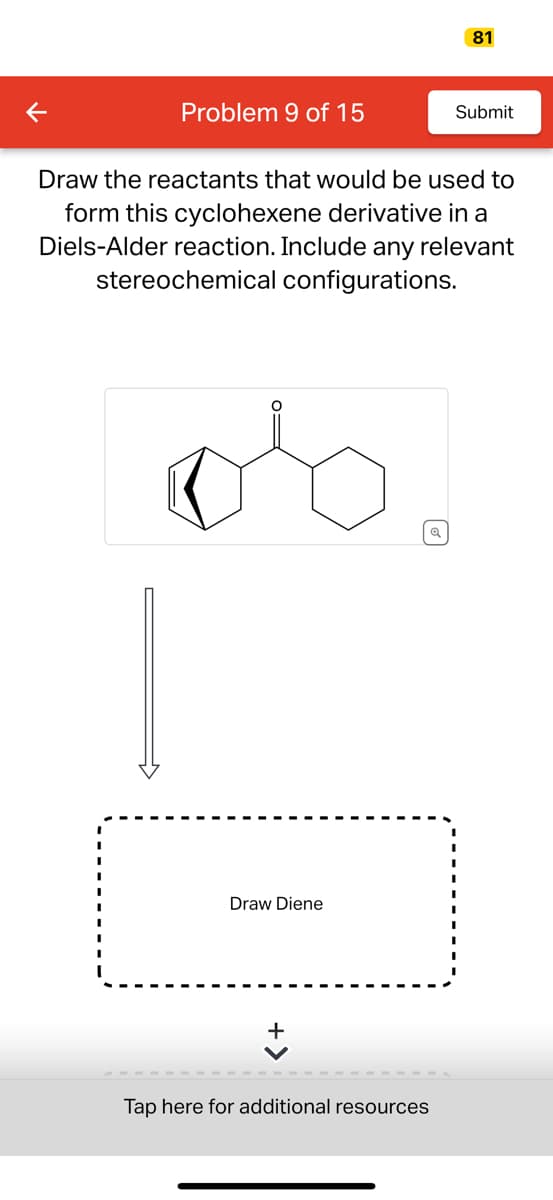 Problem 9 of 15
Draw Diene
Draw the reactants that would be used to
form this cyclohexene derivative in a
Diels-Alder reaction. Include any relevant
stereochemical configurations.
os
+
Q
81
Tap here for additional resources
Submit