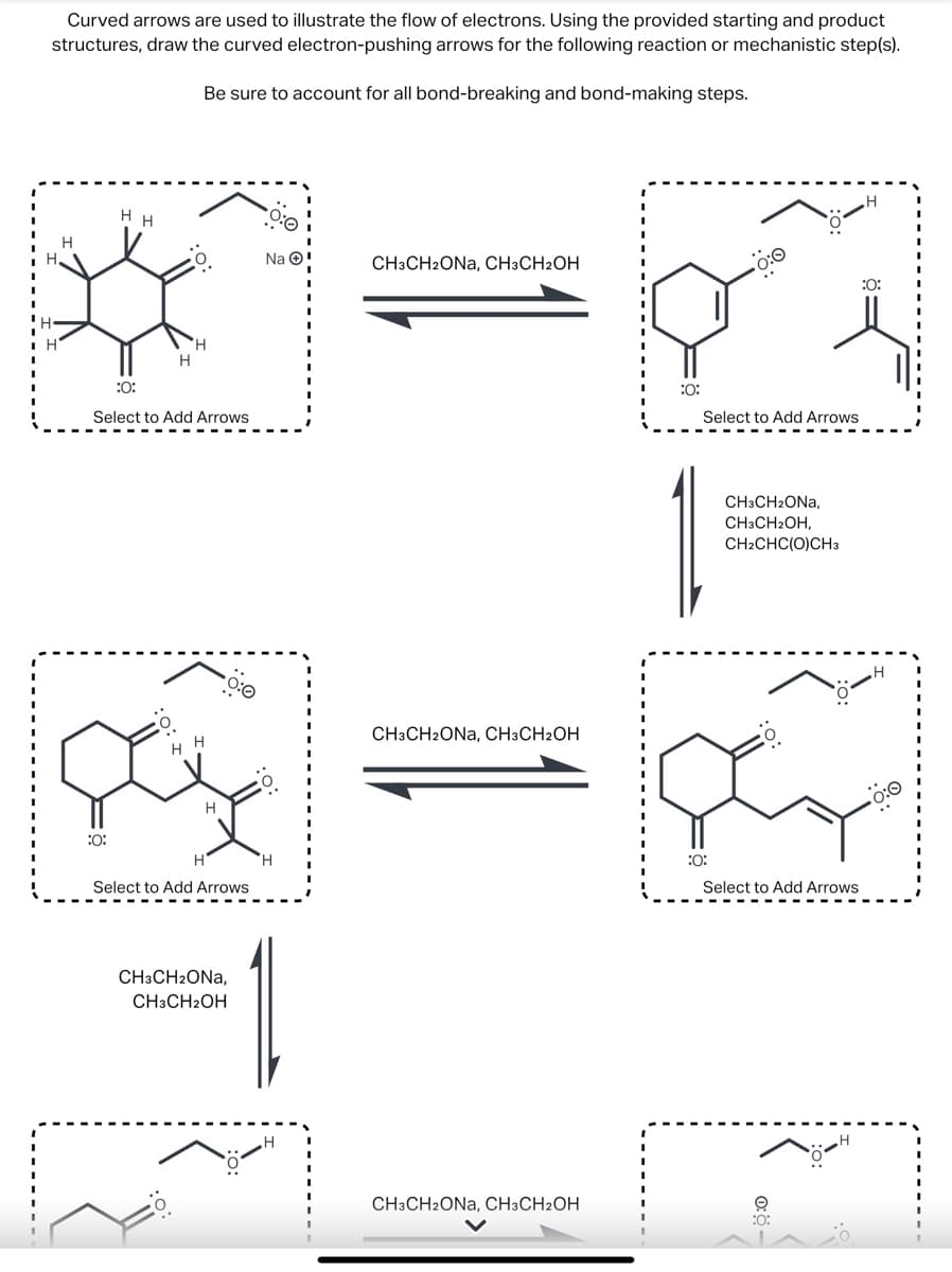 Curved arrows are used to illustrate the flow of electrons. Using the provided starting and product
structures, draw the curved electron-pushing arrows for the following reaction or mechanistic step(s).
Be sure to account for all bond-breaking and bond-making steps.
H H
H
Na
CH3CH2ONA, CH3CH2OH
:0:
H
H
Select to Add Arrows
:0:
H
Η
H
Select to Add Arrows
CH3CH₂ONA,
CH3CH2OH
H
.H
CH3CH2ONA, CH3CH2OH
:0:
Select to Add Arrows
CH3CH₂ONA,
CH3CH2OH,
CH2CHC(O)CH3
O:
H
:0:
:0:
Select to Add Arrows
CH3CH2ONA, CH3CH2OH
:0:
0:0-
H
H