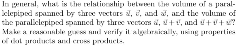 In general, what is the relationship between the volume of a parallelepiped spanned by three vectors \(\vec{u}, \vec{v}, \) and \(\vec{w},\) and the volume of the parallelepiped spanned by three vectors \(\vec{u}, \vec{u}+\vec{v},\) and \(\vec{u}+\vec{v}+\vec{w}?\) Make a reasonable guess and verify it algebraically, using properties of dot products and cross products.