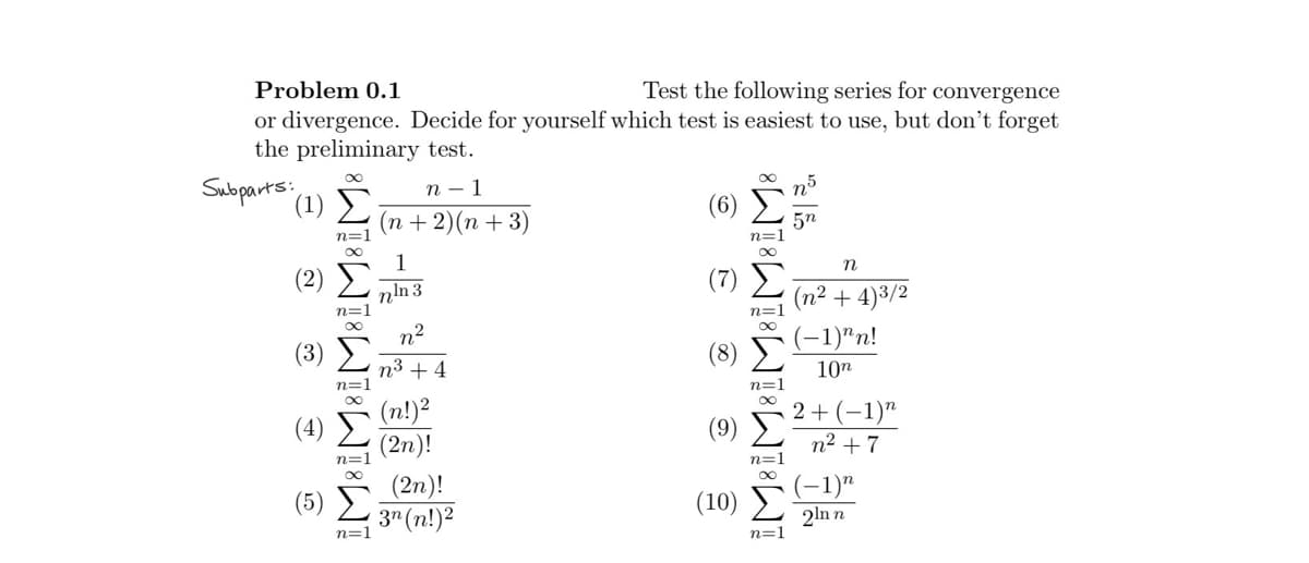 Problem 0.1
Test the following series for convergence
or divergence. Decide for yourself which test is easiest to use, but don't forget
the preliminary test.
Subparts: (1)
G A & B C
8T8TATTA
n=1
n=
n − 1
(n + 2)(n + 3)
1
mìn3
n2
n + 4
(n!)²
(2n)!
(2n)!
L3n(n!)
n=1
(8)
(10)
TATATIT
n=
n=1
n=1
n
(n² + 4)³/2
(−1)"n!
10n
2 + (−1)n
n2 +7
(−1)n
2ìnn