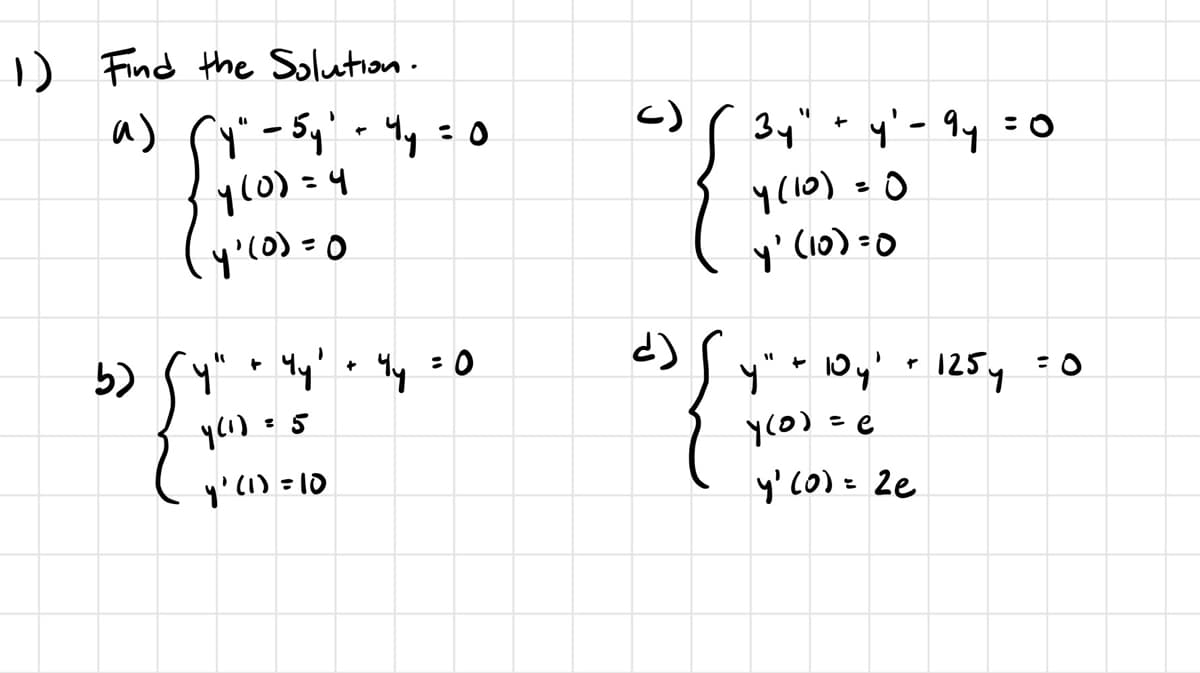 1) Find the Solution.
a) (y" - 5 y² - 4y = 0
4(0)=4
(4·(0)=0
b)
"y"
+
4y' + 4y
y (1) = 5
y' (1)=10
c)
{
34"
+
y' - 9y
= 0
y (10) = 0
y' (10)=0
་་
y" + 10y' + 125y = 0
4(0)=0
y' (0) = 2e
= 0
¿)