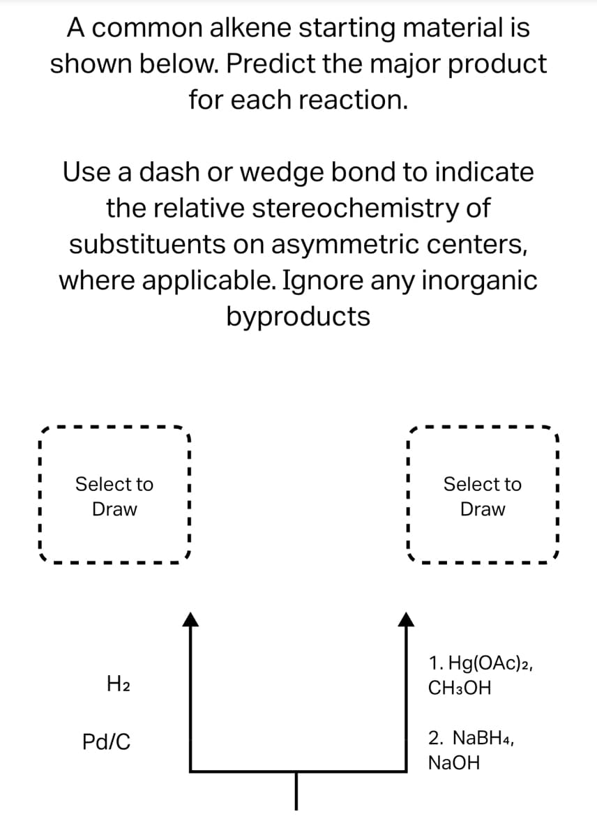 A common alkene starting material is
shown below. Predict the major product
for each reaction.
Use a dash or wedge bond to indicate
the relative stereochemistry of
substituents on asymmetric centers,
where applicable. Ignore any inorganic
byproducts
Select to
Draw
H₂
Pd/C
I
I
I
I
Select to
Draw
1. Hg(OAc) 2,
CH3OH
2. NaBH4,
NaOH
I
I
I
I
I