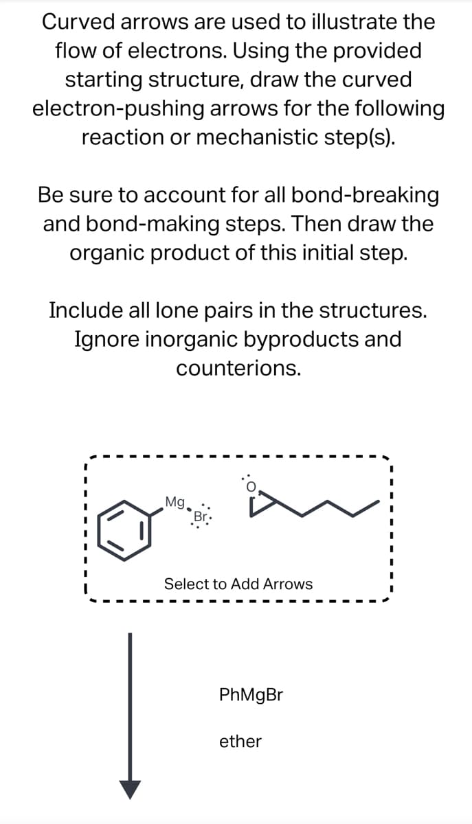 Curved arrows are used to illustrate the
flow of electrons. Using the provided
starting structure, draw the curved
electron-pushing arrows for the following
reaction or mechanistic step(s).
Be sure to account for all bond-breaking
and bond-making steps. Then draw the
organic product of this initial step.
Include all lone pairs in the structures.
Ignore inorganic byproducts and
counterions.
Mg Br:
Select to Add Arrows
PhMgBr
ether