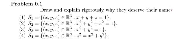 Problem 0.1
Draw and explain rigorously why they deserve their names
(1) S₁ = {(x, y, z) = R³: x+y+z=1}.
(2) S2 = {(x, y,z) € R³ : x² + y² + z² = 1}.
(3) Sg = {(2, ,z)€R3: =1}.
+
(4) S4 = {(x, y, 2) E R³: 2² = x² + y²}.