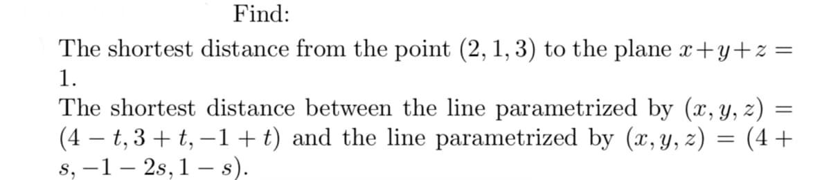 Find:
The shortest distance from the point (2, 1, 3) to the plane x+y+z=
1.
=
The shortest distance between the line parametrized by (x, y, z)
(4-t, 3+ t, −1+t) and the line parametrized by (x, y, z)
=
(4+
s, −1 – 2s, 1 — s).
-